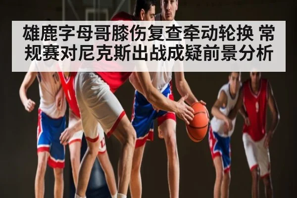 雄鹿字母哥膝伤复查牵动轮换 常规赛对尼克斯出战成疑前景分析
